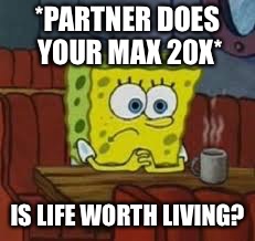 Sponge bob | *PARTNER DOES YOUR MAX 20X*; IS LIFE WORTH LIVING? | image tagged in sponge bob | made w/ Imgflip meme maker