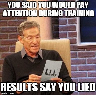 Maury Lie Detector | YOU SAID YOU WOULD PAY ATTENTION DURING TRAINING; RESULTS SAY YOU LIED | image tagged in memes,maury lie detector | made w/ Imgflip meme maker