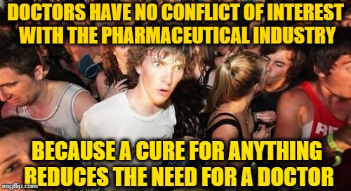 Medicine is no longer a product, it's a recurring service | DOCTORS HAVE NO CONFLICT OF INTEREST WITH THE PHARMACEUTICAL INDUSTRY; BECAUSE A CURE FOR ANYTHING REDUCES THE NEED FOR A DOCTOR | image tagged in memes,sudden clarity clarence,funny,doctors,epiphany | made w/ Imgflip meme maker