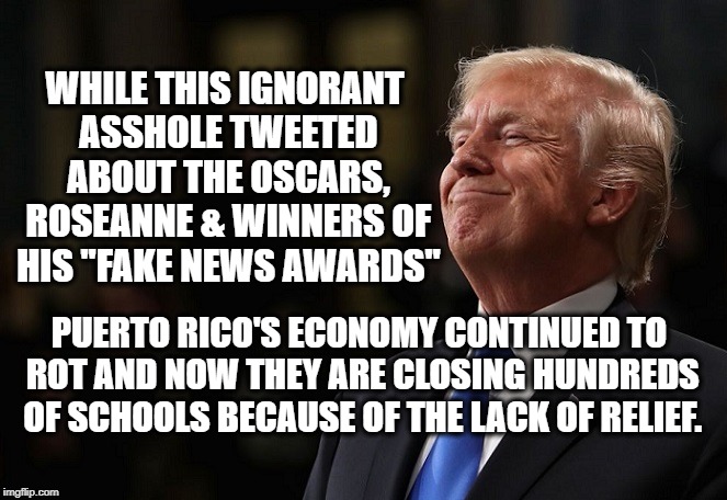 Soooo Presidential! | WHILE THIS IGNORANT ASSHOLE TWEETED ABOUT THE OSCARS, ROSEANNE & WINNERS OF HIS "FAKE NEWS AWARDS"; PUERTO RICO'S ECONOMY CONTINUED TO ROT AND NOW THEY ARE CLOSING HUNDREDS OF SCHOOLS BECAUSE OF THE LACK OF RELIEF. | image tagged in trump,donald trump,potus,president,puerto rico,tweets | made w/ Imgflip meme maker