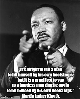 Martin Luther King Jr.: "It Is A Cruel Jest To Say To A Bootless Man..." | "It's alright to tell a man to lift himself by his own bootstraps, but it is a cruel jest to say to a bootless man that he ought to lift him | image tagged in martin luther king jr,poverty,cruelty | made w/ Imgflip meme maker