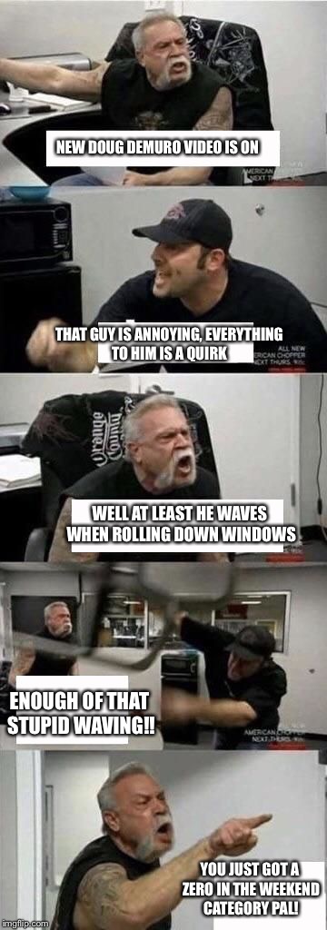 American Chopper Argument Meme | NEW DOUG DEMURO VIDEO IS ON; THAT GUY IS ANNOYING, EVERYTHING TO HIM IS A QUIRK; WELL AT LEAST HE WAVES WHEN ROLLING DOWN WINDOWS; ENOUGH OF THAT STUPID WAVING!! YOU JUST GOT A ZERO IN THE WEEKEND CATEGORY PAL! | image tagged in american chopper argument | made w/ Imgflip meme maker