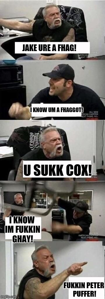 American Chopper Argument Meme | JAKE URE A FHAG! I KNOW UM A FHAGGOT! U SUKK COX! I KNOW IM FUKKIN GHAY! FUKKIN PETER PUFFER! | image tagged in american chopper argument | made w/ Imgflip meme maker