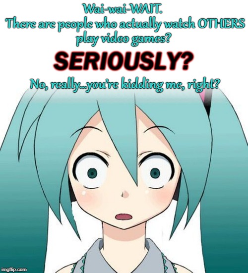 Watching OTHERS play video games | Wai-wai-WAIT. There are people who actually watch OTHERS; play video games? SERIOUSLY? No, really…you’re kidding me, right? | image tagged in miku shocked,hatsune miku,anime,video games,seriously,are you kidding me | made w/ Imgflip meme maker