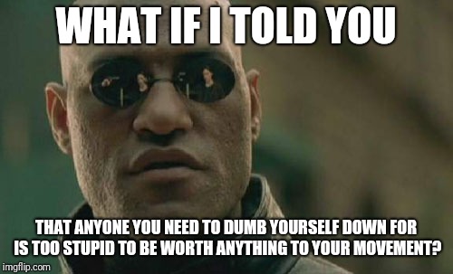 Matrix Morpheus Meme | WHAT IF I TOLD YOU; THAT ANYONE YOU NEED TO DUMB YOURSELF DOWN FOR IS TOO STUPID TO BE WORTH ANYTHING TO YOUR MOVEMENT? | image tagged in memes,matrix morpheus | made w/ Imgflip meme maker