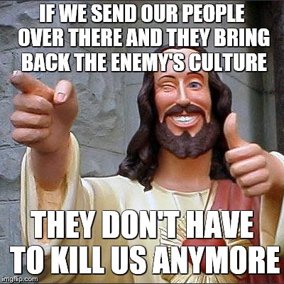 Jesus | IF WE SEND OUR PEOPLE OVER THERE AND THEY BRING BACK THE ENEMY'S CULTURE THEY DON'T HAVE TO KILL US ANYMORE | image tagged in jesus | made w/ Imgflip meme maker