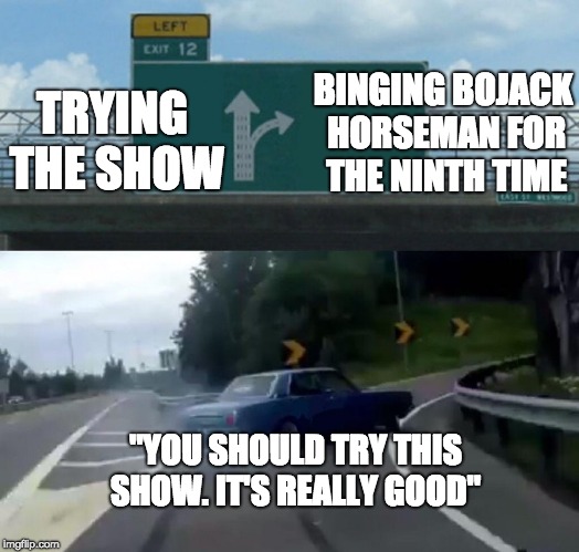 Left Exit 12 Off Ramp | BINGING BOJACK HORSEMAN FOR THE NINTH TIME; TRYING THE SHOW; "YOU SHOULD TRY THIS SHOW. IT'S REALLY GOOD" | image tagged in memes,left exit 12 off ramp | made w/ Imgflip meme maker