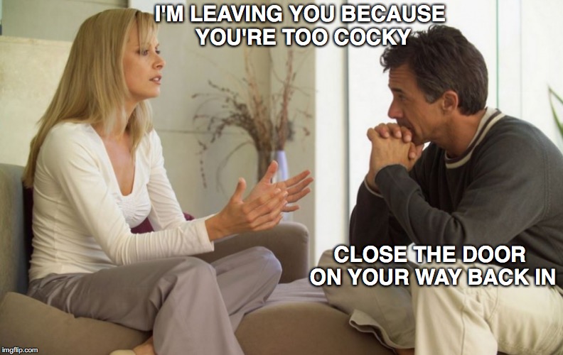 Incorrigible | I'M LEAVING YOU BECAUSE YOU'RE TOO COCKY; CLOSE THE DOOR ON YOUR WAY BACK IN | image tagged in couple talking,cocky,relationships | made w/ Imgflip meme maker