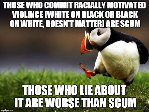 Unpopular Opinion Puffin | THOSE WHO COMMIT RACIALLY MOTIVATED VIOLINCE (WHITE ON BLACK OR BLACK ON WHITE, DOESN'T MATTER) ARE SCUM; THOSE WHO LIE ABOUT IT ARE WORSE THAN SCUM | image tagged in memes,unpopular opinion puffin,politics,the truth,stop reading the tags,stop it | made w/ Imgflip meme maker