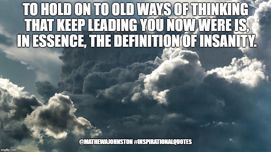 Insanity | TO HOLD ON TO OLD WAYS OF THINKING THAT KEEP LEADING YOU NOW WERE IS, IN ESSENCE, THE DEFINITION OF INSANITY. @MATHEWAJOHNSTON
#INSPIRATIONALQUOTES | image tagged in quotes,inspirational quote,quote | made w/ Imgflip meme maker