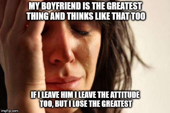 First World Problems Meme | MY BOYFRIEND IS THE GREATEST THING AND THINKS LIKE THAT TOO IF I LEAVE HIM I LEAVE THE ATTITUDE TOO, BUT I LOSE THE GREATEST | image tagged in memes,first world problems | made w/ Imgflip meme maker