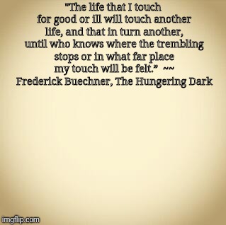 blank | "The life that I touch for good or ill will touch another life, and that in turn another, until who knows where the trembling stops or in what far place my touch will be felt.”  ~~ Frederick Buechner, The Hungering Dark | image tagged in inspirational quote | made w/ Imgflip meme maker