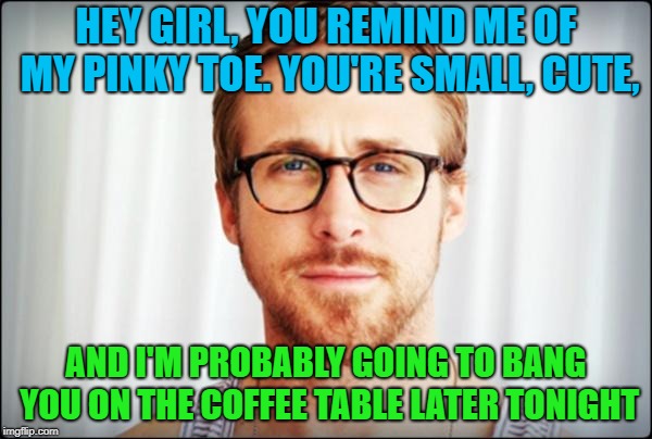 hey girl | HEY GIRL, YOU REMIND ME OF MY PINKY TOE. YOU'RE SMALL, CUTE, AND I'M PROBABLY GOING TO BANG YOU ON THE COFFEE TABLE LATER TONIGHT | image tagged in hey girl,coffee | made w/ Imgflip meme maker