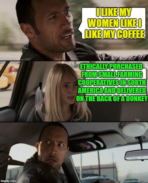 MMMM coffee | I LIKE MY WOMEN LIKE I LIKE MY COFFEE; ETHICALLY PURCHASED FROM SMALL FARMING COOPERATIVES IN SOUTH AMERICA AND DELIVERED ON THE BACK OF A DONKEY | image tagged in memes,the rock driving,coffee | made w/ Imgflip meme maker