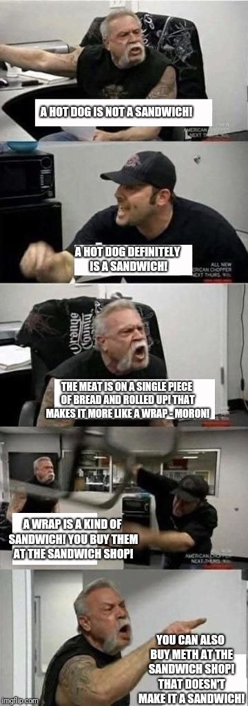 American Chopper Argument | A HOT DOG IS NOT A SANDWICH! A HOT DOG DEFINITELY IS A SANDWICH! THE MEAT IS ON A SINGLE PIECE OF BREAD AND ROLLED UP! THAT MAKES IT MORE LIKE A WRAP - MORON! A WRAP IS A KIND OF SANDWICH! YOU BUY THEM AT THE SANDWICH SHOP! YOU CAN ALSO BUY METH AT THE SANDWICH SHOP! THAT DOESN'T MAKE IT A SANDWICH! | image tagged in american chopper argument | made w/ Imgflip meme maker