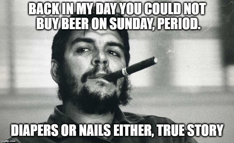 Che | BACK IN MY DAY YOU COULD NOT BUY BEER ON SUNDAY, PERIOD. DIAPERS OR NAILS EITHER, TRUE STORY | image tagged in che | made w/ Imgflip meme maker