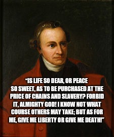 Patrick Henry - True story, kids | “IS LIFE SO DEAR, OR PEACE SO SWEET, AS TO BE PURCHASED AT THE PRICE OF CHAINS AND SLAVERY? FORBID IT, ALMIGHTY GOD! I KNOW NOT WHAT COURSE OTHERS MAY TAKE; BUT AS FOR ME, GIVE ME LIBERTY OR GIVE ME DEATH!” | image tagged in patrick henry | made w/ Imgflip meme maker