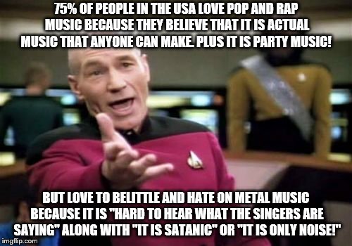 So singing about sex, money, things you own, and drugs is better? WOW....that is some logic!! | 75% OF PEOPLE IN THE USA LOVE POP AND RAP MUSIC BECAUSE THEY BELIEVE THAT IT IS ACTUAL MUSIC THAT ANYONE CAN MAKE. PLUS IT IS PARTY MUSIC! BUT LOVE TO BELITTLE AND HATE ON METAL MUSIC BECAUSE IT IS "HARD TO HEAR WHAT THE SINGERS ARE SAYING" ALONG WITH "IT IS SATANIC" OR "IT IS ONLY NOISE!" | image tagged in memes,picard wtf | made w/ Imgflip meme maker