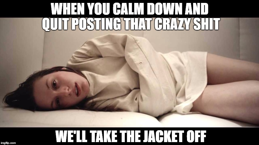 Woman in Straight Jacket | WHEN YOU CALM DOWN AND QUIT POSTING THAT CRAZY SHIT; WE'LL TAKE THE JACKET OFF | image tagged in woman in straight jacket | made w/ Imgflip meme maker