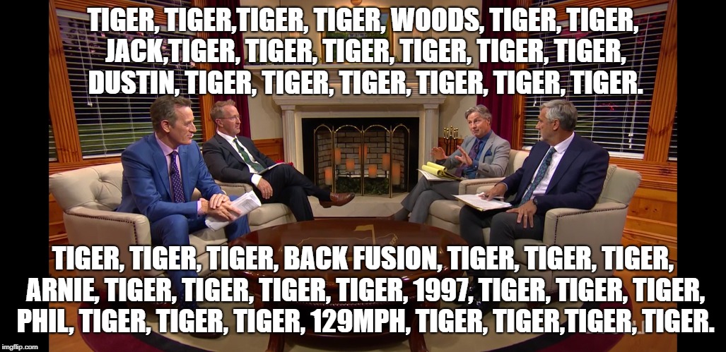 Tiger Woods Masters |  TIGER, TIGER,TIGER, TIGER, WOODS, TIGER, TIGER, JACK,TIGER, TIGER, TIGER, TIGER, TIGER, TIGER, DUSTIN, TIGER, TIGER, TIGER, TIGER, TIGER, TIGER. TIGER, TIGER, TIGER, BACK FUSION, TIGER, TIGER, TIGER, ARNIE, TIGER, TIGER, TIGER, TIGER, 1997, TIGER, TIGER, TIGER, PHIL, TIGER, TIGER, TIGER, 129MPH, TIGER, TIGER,TIGER, TIGER. | image tagged in tiger woods,tiger,masters,pga,pga tour,golf | made w/ Imgflip meme maker