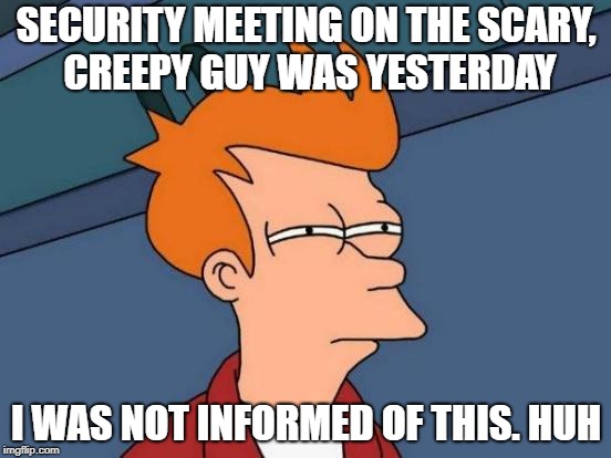 Futurama Fry Meme | SECURITY MEETING ON THE SCARY, CREEPY GUY WAS YESTERDAY; I WAS NOT INFORMED OF THIS. HUH | image tagged in memes,futurama fry | made w/ Imgflip meme maker