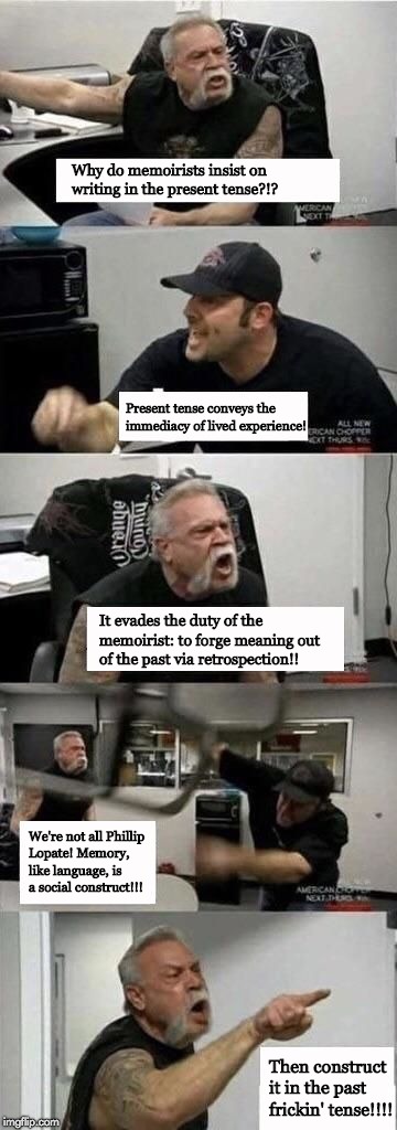 American Chopper Memoirists | Why do memoirists insist on writing in the present tense?!? Present tense conveys the immediacy of lived experience! It evades the duty of the memoirist: to forge meaning out of the past via retrospection!! We're not all Phillip Lopate! Memory, like language, is a social construct!!! Then construct it in the past frickin' tense!!!! | image tagged in american chopper argument creative nonfiction memoir | made w/ Imgflip meme maker