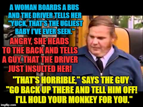"Ba-Dum Bump" Feel free to share with anyone who needs a laugh ! | A WOMAN BOARDS A BUS AND THE DRIVER TELLS HER  "YUCK, THAT'S THE UGLIEST BABY I'VE EVER SEEN."; ANGRY, SHE HEADS TO THE BACK AND TELLS A GUY, THAT THE DRIVER JUST INSULTED HER! "THAT'S HORRIBLE," SAYS THE GUY "GO BACK UP THERE AND TELL HIM OFF!    I'LL HOLD YOUR MONKEY FOR YOU." | image tagged in joke,bus driver,mother and child,chris farley,love this one | made w/ Imgflip meme maker