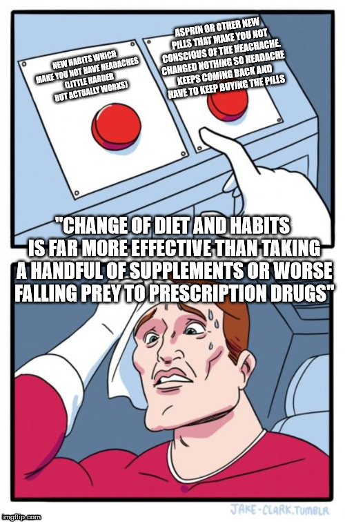 Take better care and be healthier so body doesn't weaken and break down vs take drugs and change nothing.  | ASPRIN OR OTHER NEW PILLS THAT MAKE YOU NOT CONSCIOUS OF THE HEACHACHE. CHANGED NOTHING SO HEADACHE KEEPS COMING BACK AND HAVE TO KEEP BUYING THE PILLS; NEW HABITS WHICH MAKE YOU NOT HAVE HEADACHES (LITTLE HARDER BUT ACTUALLY WORKS); "CHANGE OF DIET AND HABITS IS FAR MORE EFFECTIVE THAN TAKING A HANDFUL OF SUPPLEMENTS OR WORSE FALLING PREY TO PRESCRIPTION DRUGS" | image tagged in memes,two buttons,health | made w/ Imgflip meme maker