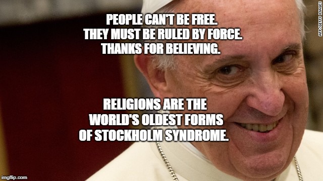 pope francis  | PEOPLE CAN'T BE FREE. THEY MUST BE RULED BY FORCE. THANKS FOR BELIEVING. RELIGIONS ARE THE WORLD'S OLDEST FORMS OF STOCKHOLM SYNDROME. | image tagged in pope francis | made w/ Imgflip meme maker