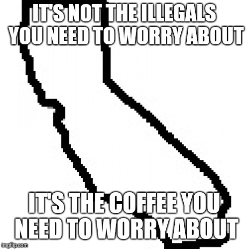 California  | IT'S NOT THE ILLEGALS YOU NEED TO WORRY ABOUT; IT'S THE COFFEE YOU NEED TO WORRY ABOUT | image tagged in california | made w/ Imgflip meme maker