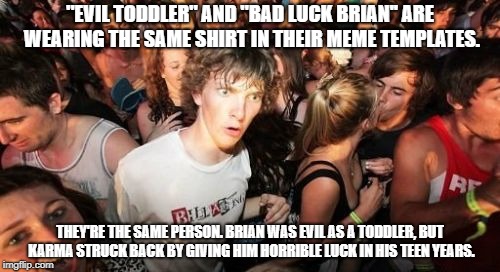 Anyone else agree with me? | "EVIL TODDLER" AND "BAD LUCK BRIAN'' ARE WEARING THE SAME SHIRT IN THEIR MEME TEMPLATES. THEY'RE THE SAME PERSON. BRIAN WAS EVIL AS A TODDLER, BUT KARMA STRUCK BACK BY GIVING HIM HORRIBLE LUCK IN HIS TEEN YEARS. | image tagged in memes,sudden clarity clarence,bad luck brian,evil toddler | made w/ Imgflip meme maker