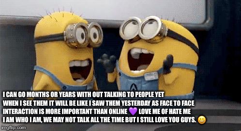 Excited Minions Meme | I CAN GO MONTHS OR YEARS WITH OUT TALKING TO PEOPLE YET WHEN I SEE THEM IT WILL BE LIKE I SAW THEM YESTERDAY AS FACE TO FACE INTERACTION IS MORE IMPORTANT THAN ONLINE 💜 LOVE ME OF HATE ME I AM WHO I AM, WE MAY NOT TALK ALL THE TIME BUT I STILL LOVE YOU GUYS. 😀 | image tagged in memes,excited minions | made w/ Imgflip meme maker