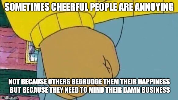 You're still not the center of the universe | SOMETIMES CHEERFUL PEOPLE ARE ANNOYING; NOT BECAUSE OTHERS BEGRUDGE THEM THEIR HAPPINESS BUT BECAUSE THEY NEED TO MIND THEIR DAMN BUSINESS | image tagged in memes,arthur fist | made w/ Imgflip meme maker