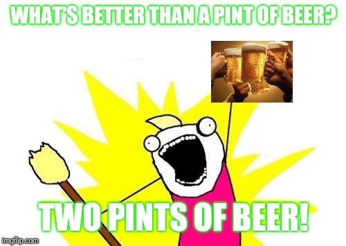 X All The Y Meme | WHAT'S BETTER THAN A PINT OF BEER? TWO PINTS OF BEER! | image tagged in memes,x all the y | made w/ Imgflip meme maker