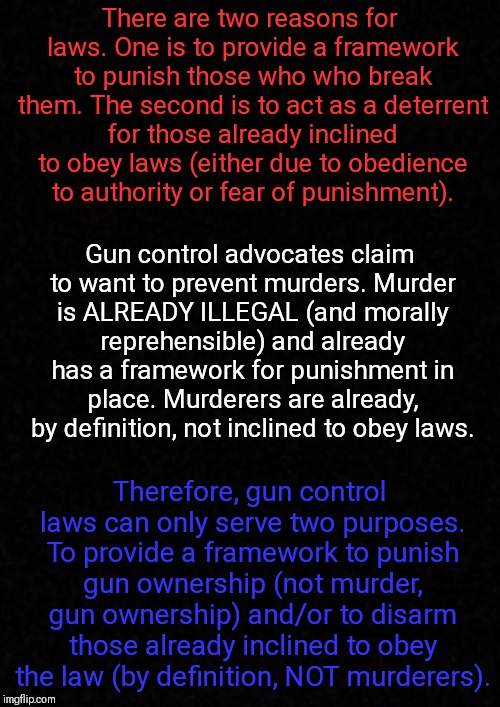 The purpose of gun control | There are two reasons for laws. One is to provide a framework to punish those who who break them. The second is to act as a deterrent for those already inclined to obey laws (either due to obedience to authority or fear of punishment). Gun control advocates claim to want to prevent murders.
Murder is ALREADY ILLEGAL (and morally reprehensible) and already has a framework for punishment in place. Murderers are already, by definition, not inclined to obey laws. Therefore, gun control laws can only serve two purposes. To provide a framework to punish gun ownership (not murder, gun ownership) and/or to disarm those already inclined to obey the law (by definition, NOT murderers). | image tagged in blank,memes | made w/ Imgflip meme maker