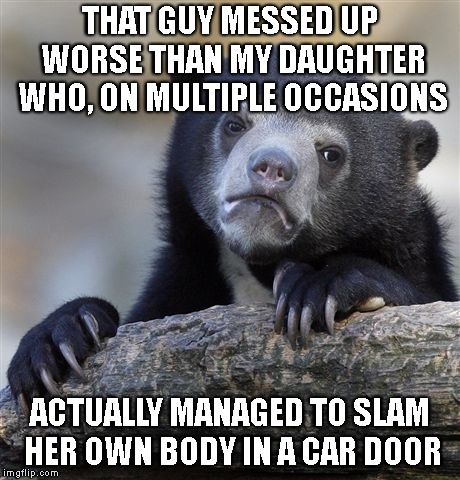 Confession Bear Meme | THAT GUY MESSED UP WORSE THAN MY DAUGHTER WHO, ON MULTIPLE OCCASIONS ACTUALLY MANAGED TO SLAM HER OWN BODY IN A CAR DOOR | image tagged in memes,confession bear | made w/ Imgflip meme maker