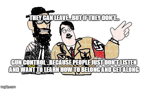 Nazis Everywhere | THEY CAN LEAVE...BUT IF THEY DON'T... GUN CONTROL ..BECAUSE PEOPLE JUST DON'T LISTEN AND WANT TO LEARN HOW TO BELONG AND GET ALONG | image tagged in nazis everywhere | made w/ Imgflip meme maker