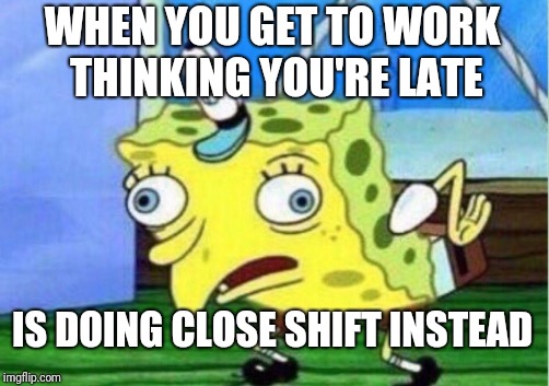 Mocking Spongebob Meme | WHEN YOU GET TO WORK THINKING YOU'RE LATE; IS DOING CLOSE SHIFT INSTEAD | image tagged in memes,mocking spongebob | made w/ Imgflip meme maker