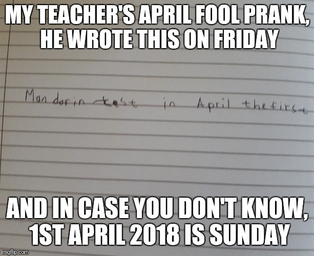 April fool | MY TEACHER'S APRIL FOOL PRANK, HE WROTE THIS ON FRIDAY; AND IN CASE YOU DON'T KNOW, 1ST APRIL 2018 IS SUNDAY | image tagged in april fools,prank | made w/ Imgflip meme maker