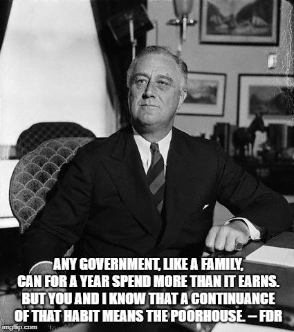 FdR | ANY GOVERNMENT, LIKE A FAMILY, CAN FOR A YEAR SPEND MORE THAN IT EARNS. BUT YOU AND I KNOW THAT A CONTINUANCE OF THAT HABIT MEANS THE POORHOUSE. -- FDR | image tagged in fdr | made w/ Imgflip meme maker