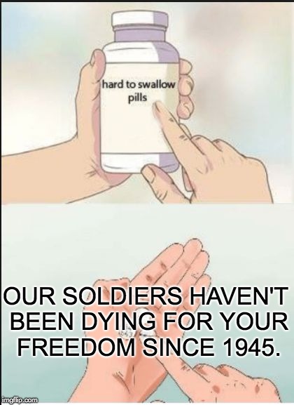 Hard To Swallow Pills |  OUR SOLDIERS HAVEN'T BEEN DYING FOR YOUR FREEDOM SINCE 1945. | image tagged in hard pills to swallow,soldiers,military,world war ii,iraq war | made w/ Imgflip meme maker