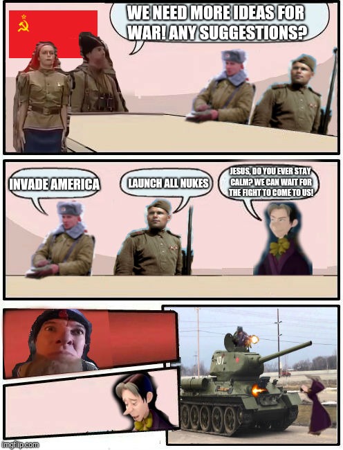 Boardroom Meeting Suggestion Soviet Union And Cedric | WE NEED MORE IDEAS FOR WAR! ANY SUGGESTIONS? INVADE AMERICA; LAUNCH ALL NUKES; JESUS, DO YOU EVER STAY CALM? WE CAN WAIT FOR THE FIGHT TO COME TO US! | image tagged in boardroom meeting suggestion soviet union and cedric | made w/ Imgflip meme maker