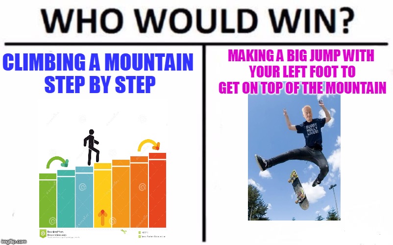Trying to get on top of the mountain | MAKING A BIG JUMP WITH YOUR LEFT FOOT TO GET ON TOP OF THE MOUNTAIN; CLIMBING A MOUNTAIN STEP BY STEP | image tagged in memes,who would win | made w/ Imgflip meme maker