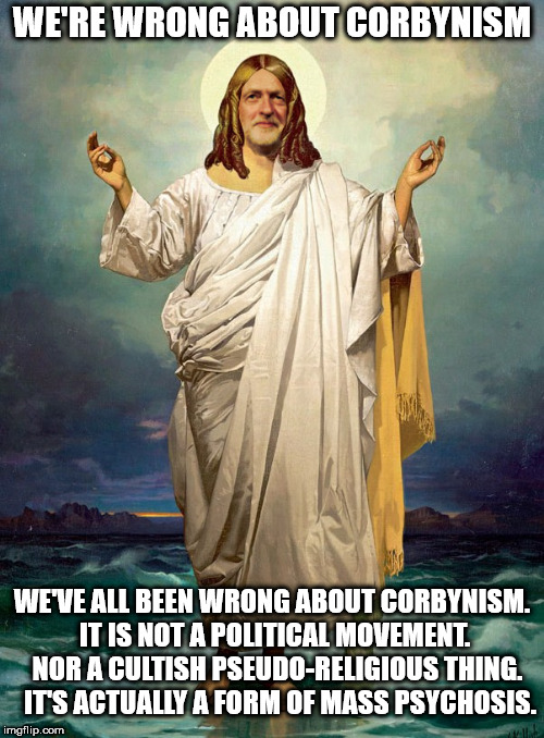Corbyn - Corbynism is mass psychosis | WE'RE WRONG ABOUT CORBYNISM; WE'VE ALL BEEN WRONG ABOUT CORBYNISM. IT IS NOT A POLITICAL MOVEMENT.  NOR A CULTISH PSEUDO-RELIGIOUS THING. 

IT'S ACTUALLY A FORM OF MASS PSYCHOSIS. | image tagged in corbyn eww,communist socialist,funny,gtto jc4pm,wearecorbyn,cultofcorbyn | made w/ Imgflip meme maker