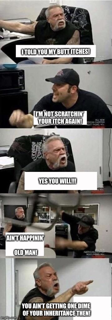 American Chopper Argument Meme | I TOLD YOU MY BUTT ITCHES! I’M NOT SCRATCHIN’ YOUR ITCH AGAIN! YES YOU WILL!!! AIN’T HAPPININ’ OLD MAN! YOU AIN’T GETTING ONE DIME OF YOUR INHERITANCE THEN! | image tagged in american chopper argument | made w/ Imgflip meme maker