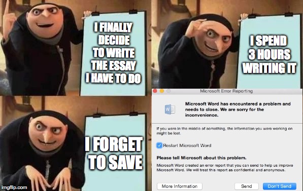 Word problems | I FINALLY DECIDE TO WRITE THE ESSAY I HAVE TO DO; I SPEND 3 HOURS WRITING IT; I FORGET TO SAVE | image tagged in gru's plan,word,fail,error | made w/ Imgflip meme maker