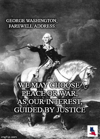 Guided by Justice | GEORGE WASHINGTON, FAREWELL ADDRESS:; WE MAY CHOOSE PEACE OR WAR, AS OUR INTEREST, GUIDED BY JUSTICE | image tagged in george washington,political meme,justice,war,peace,patriotism | made w/ Imgflip meme maker