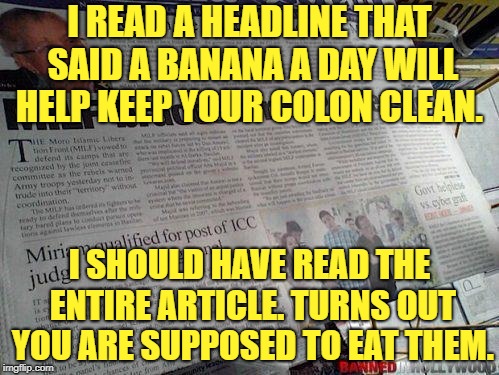 Headlines Gone Wild |  I READ A HEADLINE THAT SAID A BANANA A DAY WILL HELP KEEP YOUR COLON CLEAN. I SHOULD HAVE READ THE ENTIRE ARTICLE. TURNS OUT YOU ARE SUPPOSED TO EAT THEM. | image tagged in headlines gone wild,banana,funny,memes,colon,funny memes | made w/ Imgflip meme maker