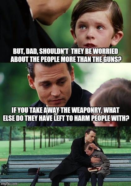 Should logic dictate... | BUT, DAD, SHOULDN'T  THEY BE WORRIED ABOUT THE PEOPLE MORE THAN THE GUNS? IF YOU TAKE AWAY THE WEAPONRY, WHAT ELSE DO THEY HAVE LEFT TO HARM PEOPLE WITH? | image tagged in memes,finding neverland,funny | made w/ Imgflip meme maker