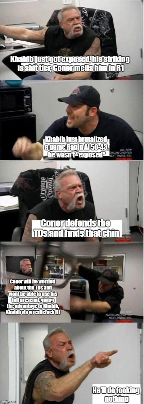 American Chopper Argument Meme | Khabib just got exposed, his striking is shit tier, Conor melts him in R1; Khabib just brutalized a game Ragin Al 50-43, he wasn't "exposed"; Conor defends the TDs and finds that chin; Conor will be worried about the TDs and wont be able to use his full aresenal, giving the advantage to Khabib, Khabib via wrestlefuck R1; He'll do fooking nothing | image tagged in american chopper argument | made w/ Imgflip meme maker